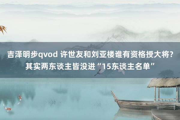 吉泽明步qvod 许世友和刘亚楼谁有资格授大将？其实两东谈主皆没进“15东谈主名单”