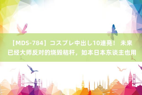 【MDS-784】コスプレ中出し10連発！ 未来 已经大师反对的烧毁秸秆，如本日本东谈主也用