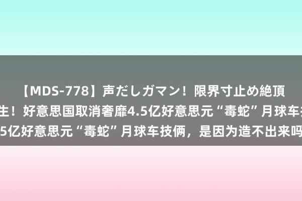 【MDS-778】声だしガマン！限界寸止め絶頂セックス 未来 断臂求生！好意思国取消奢靡4.5亿好意思元“毒蛇”月球车技俩，是因为造不出来吗