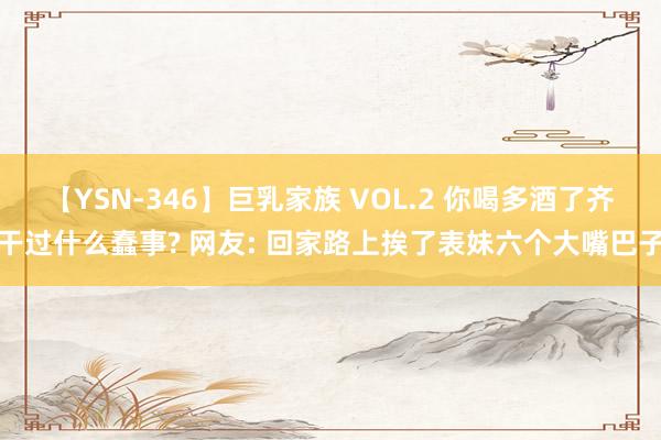 【YSN-346】巨乳家族 VOL.2 你喝多酒了齐干过什么蠢事? 网友: 回家路上挨了表妹六个大嘴巴子