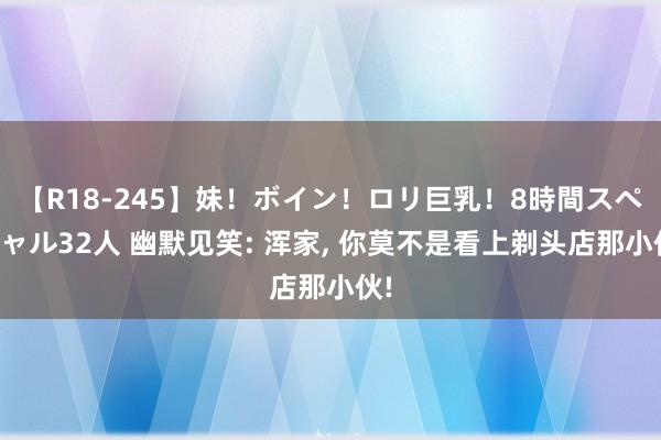 【R18-245】妹！ボイン！ロリ巨乳！8時間スペシャル32人 幽默见笑: 浑家， 你莫不是看上剃头店那小伙!