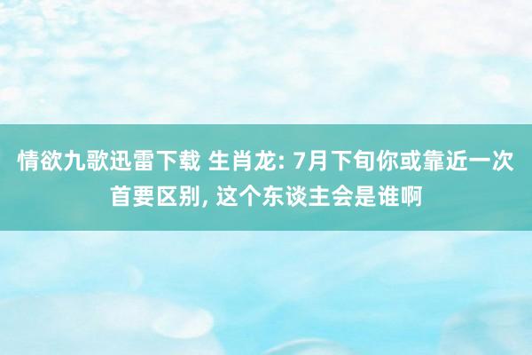 情欲九歌迅雷下载 生肖龙: 7月下旬你或靠近一次首要区别， 这个东谈主会是谁啊