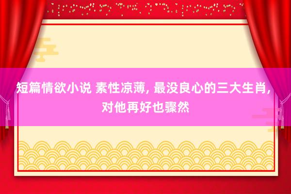 短篇情欲小说 素性凉薄， 最没良心的三大生肖， 对他再好也骤然