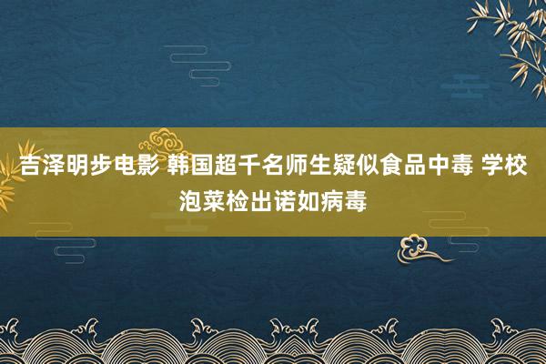 吉泽明步电影 韩国超千名师生疑似食品中毒 学校泡菜检出诺如病毒