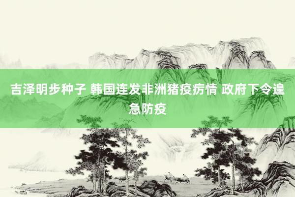 吉泽明步种子 韩国连发非洲猪疫疠情 政府下令遑急防疫