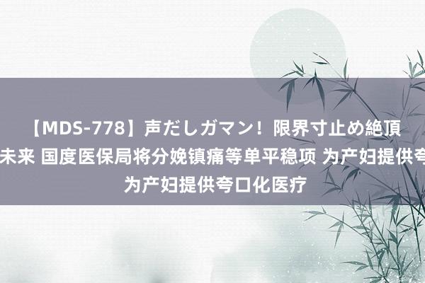 【MDS-778】声だしガマン！限界寸止め絶頂セックス 未来 国度医保局将分娩镇痛等单平稳项 为产妇提供夸口化医疗