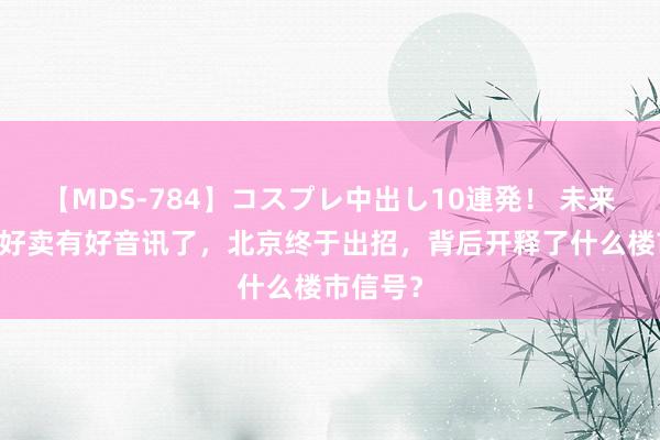 【MDS-784】コスプレ中出し10連発！ 未来 屋子不好卖有好音讯了，北京终于出招，背后开释了什么楼市信号？