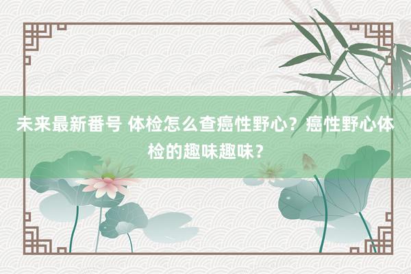 未来最新番号 体检怎么查癌性野心？癌性野心体检的趣味趣味？