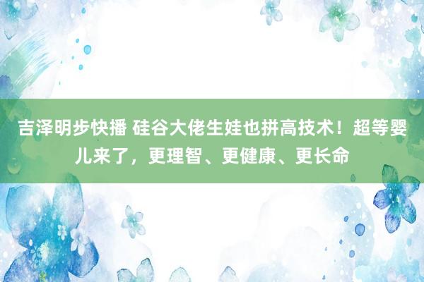 吉泽明步快播 硅谷大佬生娃也拼高技术！超等婴儿来了，更理智、更健康、更长命