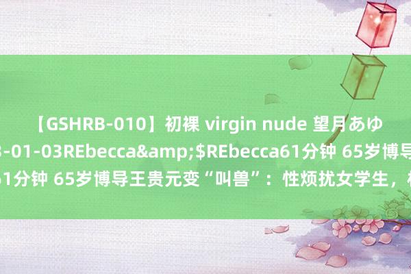 【GSHRB-010】初裸 virgin nude 望月あゆみ</a>2013-01-03REbecca&$REbecca61分钟 65岁博导王贵元变“叫兽”：性烦扰女学生，权益铺张何时休？