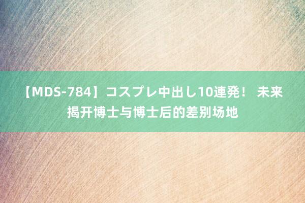 【MDS-784】コスプレ中出し10連発！ 未来 揭开博士与博士后的差别场地