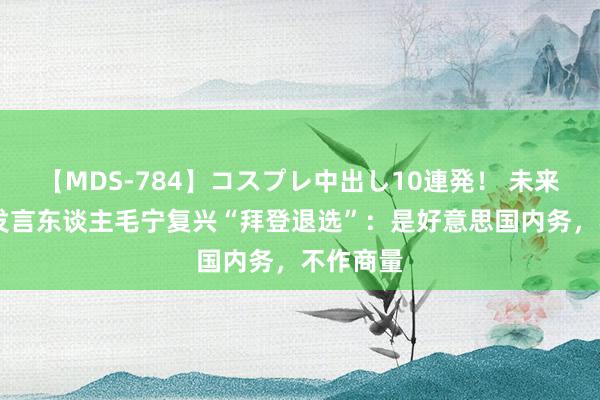 【MDS-784】コスプレ中出し10連発！ 未来 酬酢部发言东谈主毛宁复兴“拜登退选”：是好意思国内务，不作商量