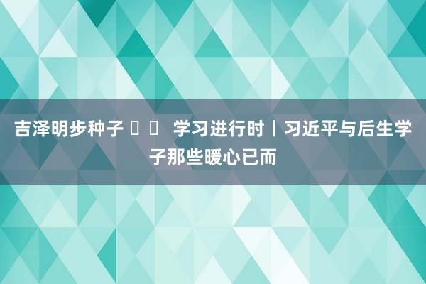 吉泽明步种子 		 学习进行时丨习近平与后生学子那些暖心已而