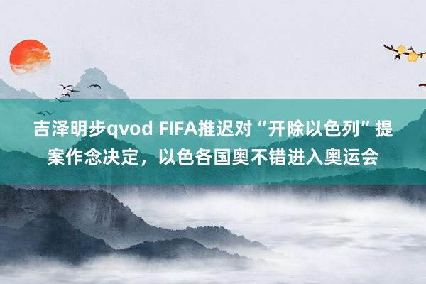 吉泽明步qvod FIFA推迟对“开除以色列”提案作念决定，以色各国奥不错进入奥运会