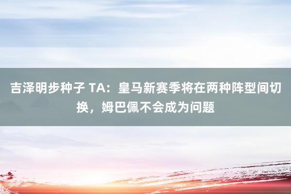 吉泽明步种子 TA：皇马新赛季将在两种阵型间切换，姆巴佩不会成为问题