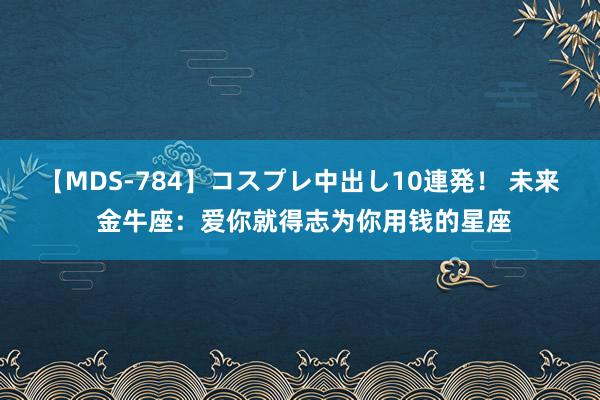 【MDS-784】コスプレ中出し10連発！ 未来 金牛座：爱你就得志为你用钱的星座