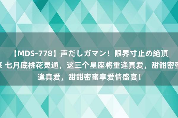 【MDS-778】声だしガマン！限界寸止め絶頂セックス 未来 七月底桃花灵通，这三个星座将重逢真爱，甜甜密蜜享爱情盛宴！