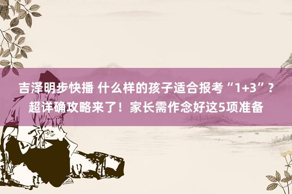 吉泽明步快播 什么样的孩子适合报考“1+3”？超详确攻略来了！家长需作念好这5项准备