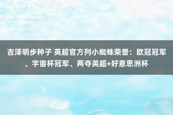 吉泽明步种子 英超官方列小蜘蛛荣誉：欧冠冠军、宇宙杯冠军、两夺英超+好意思洲杯