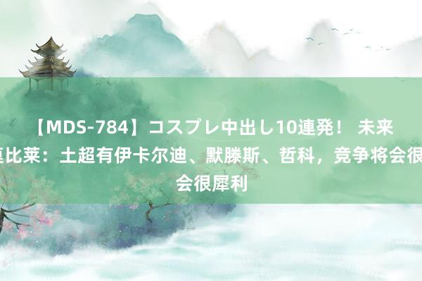 【MDS-784】コスプレ中出し10連発！ 未来 因莫比莱：土超有伊卡尔迪、默滕斯、哲科，竞争将会很犀利