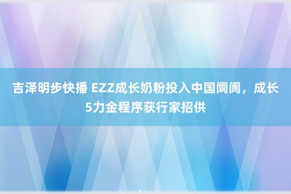 吉泽明步快播 EZZ成长奶粉投入中国阛阓，<a href=