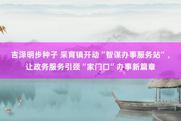 吉泽明步种子 采育镇开动“智谋办事服务站”，让政务服务引颈“家门口”办事新篇章