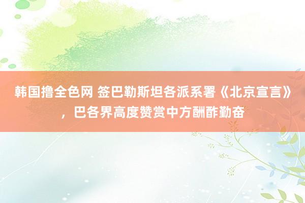 韩国撸全色网 签巴勒斯坦各派系署《北京宣言》，巴各界高度赞赏中方酬酢勤奋