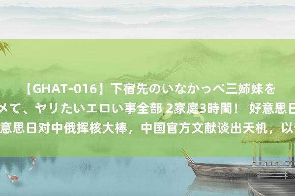 【GHAT-016】下宿先のいなかっぺ三姉妹を泥酔＆淫媚オイルでキメて、ヤリたいエロい事全部 2家庭3時間！ 好意思日对中俄挥核大棒，中国官方文献谈出天机，以查对核才是硬道理