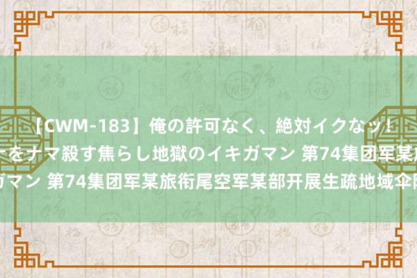 【CWM-183】俺の許可なく、絶対イクなッ！！！！！ 2 早漏オンナをナマ殺す焦らし地獄のイキガマン 第74集团军某旅衔尾空军某部开展生疏地域伞降考验