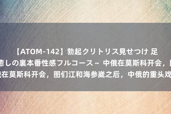 【ATOM-142】勃起クリトリス見せつけ 足コキ回春クリニック ～癒しの裏本番性感フルコース～ 中俄在莫斯科开会，图们江和海参崴之后，中俄的重头戏还在背面