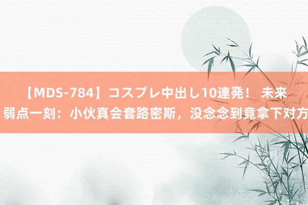 【MDS-784】コスプレ中出し10連発！ 未来 弱点一刻：小伙真会套路密斯，没念念到竟拿下对方