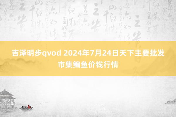 吉泽明步qvod 2024年7月24日天下主要批发市集鳊鱼价钱行情