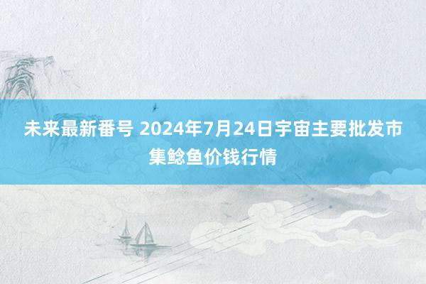 未来最新番号 2024年7月24日宇宙主要批发市集鲶鱼价钱行情