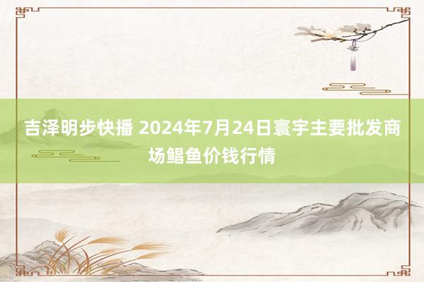 吉泽明步快播 2024年7月24日寰宇主要批发商场鲳鱼价钱行情