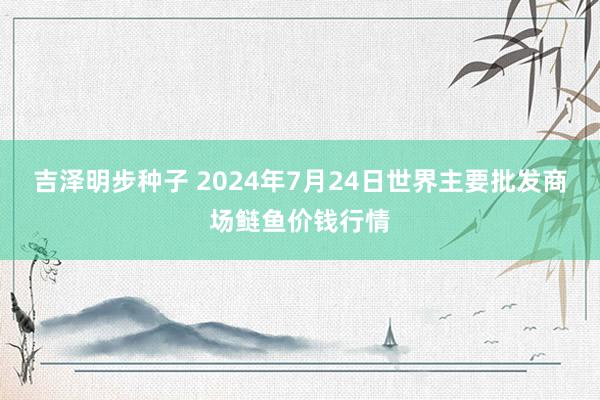 吉泽明步种子 2024年7月24日世界主要批发商场鲢鱼价钱行情