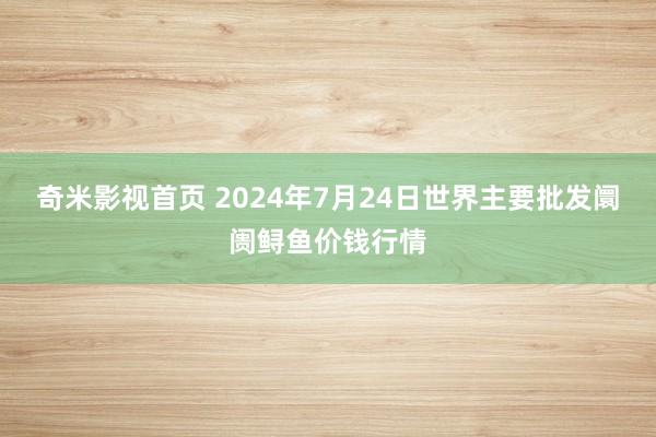 奇米影视首页 2024年7月24日世界主要批发阛阓鲟鱼价钱行情