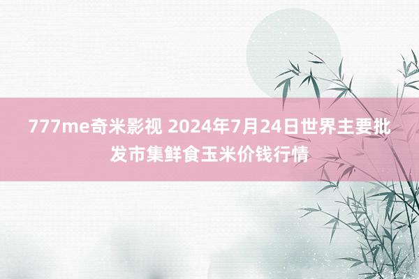 777me奇米影视 2024年7月24日世界主要批发市集鲜食玉米价钱行情