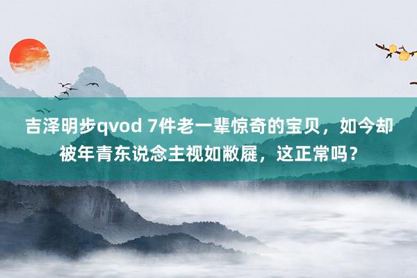 吉泽明步qvod 7件老一辈惊奇的宝贝，如今却被年青东说念主视如敝屣，这正常吗？