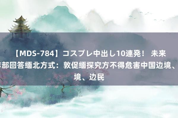 【MDS-784】コスプレ中出し10連発！ 未来 酬酢部回答缅北方式：敦促缅探究方不得危害中国边境、边民