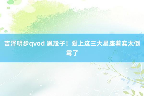 吉泽明步qvod 尴尬子！爱上这三大星座着实太倒霉了