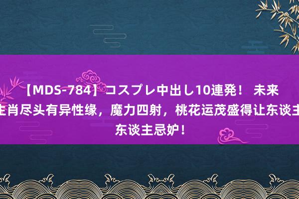 【MDS-784】コスプレ中出し10連発！ 未来 三大生肖尽头有异性缘，魔力四射，桃花运茂盛得让东谈主忌妒！