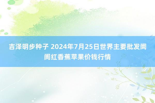 吉泽明步种子 2024年7月25日世界主要批发阛阓红香蕉苹果价钱行情