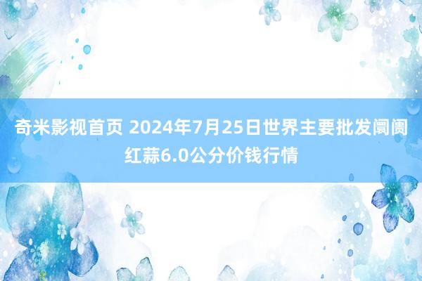 奇米影视首页 2024年7月25日世界主要批发阛阓红蒜6.0公分价钱行情