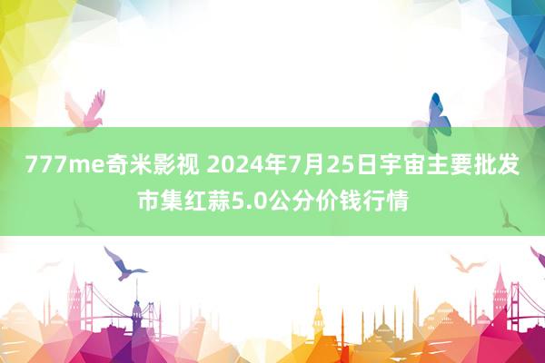 777me奇米影视 2024年7月25日宇宙主要批发市集红蒜5.0公分价钱行情