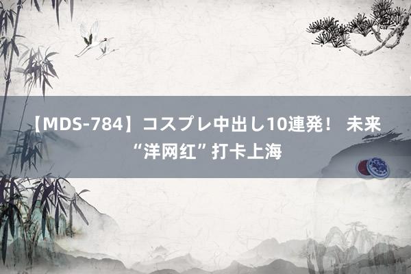 【MDS-784】コスプレ中出し10連発！ 未来 “洋网红”打卡上海