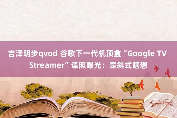 吉泽明步qvod 谷歌下一代机顶盒“Google TV Streamer”谍照曝光：歪斜式瞎想