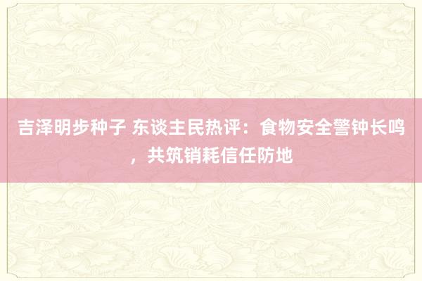 吉泽明步种子 东谈主民热评：食物安全警钟长鸣，共筑销耗信任防地