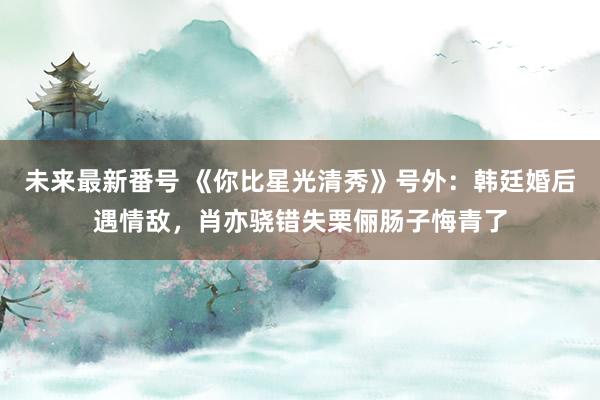 未来最新番号 《你比星光清秀》号外：韩廷婚后遇情敌，肖亦骁错失栗俪肠子悔青了