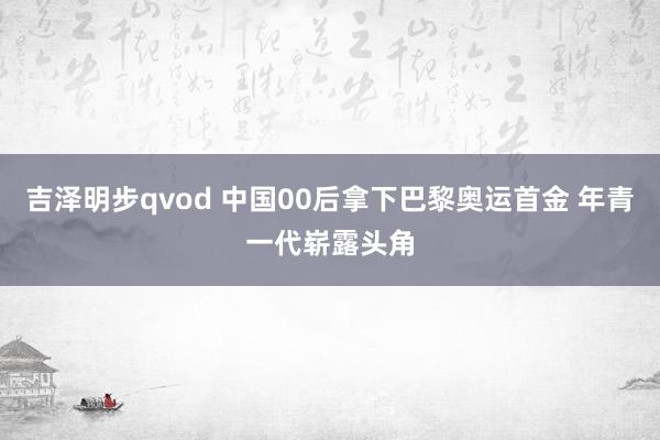 吉泽明步qvod 中国00后拿下巴黎奥运首金 年青一代崭露头角