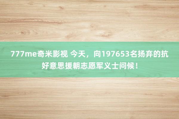 777me奇米影视 今天，向197653名扬弃的抗好意思援朝志愿军义士问候！